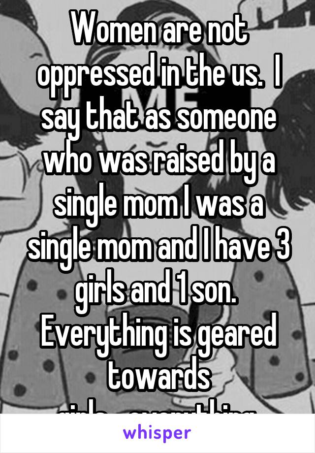 Women are not oppressed in the us.  I say that as someone who was raised by a single mom I was a single mom and I have 3 girls and 1 son.  Everything is geared towards girls....everything 