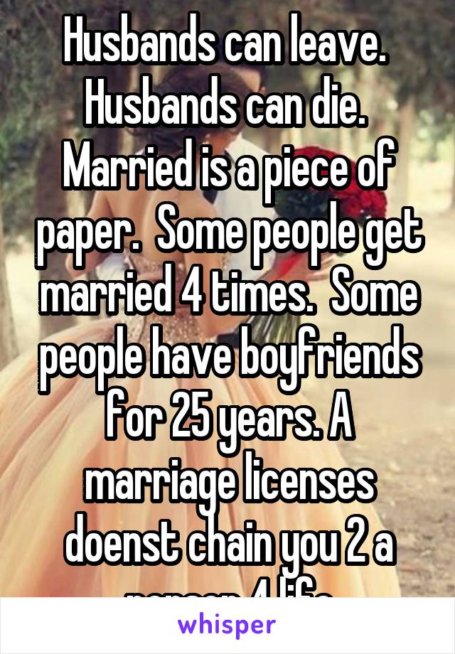 Husbands can leave.  Husbands can die.  Married is a piece of paper.  Some people get married 4 times.  Some people have boyfriends for 25 years. A marriage licenses doenst chain you 2 a person 4 life