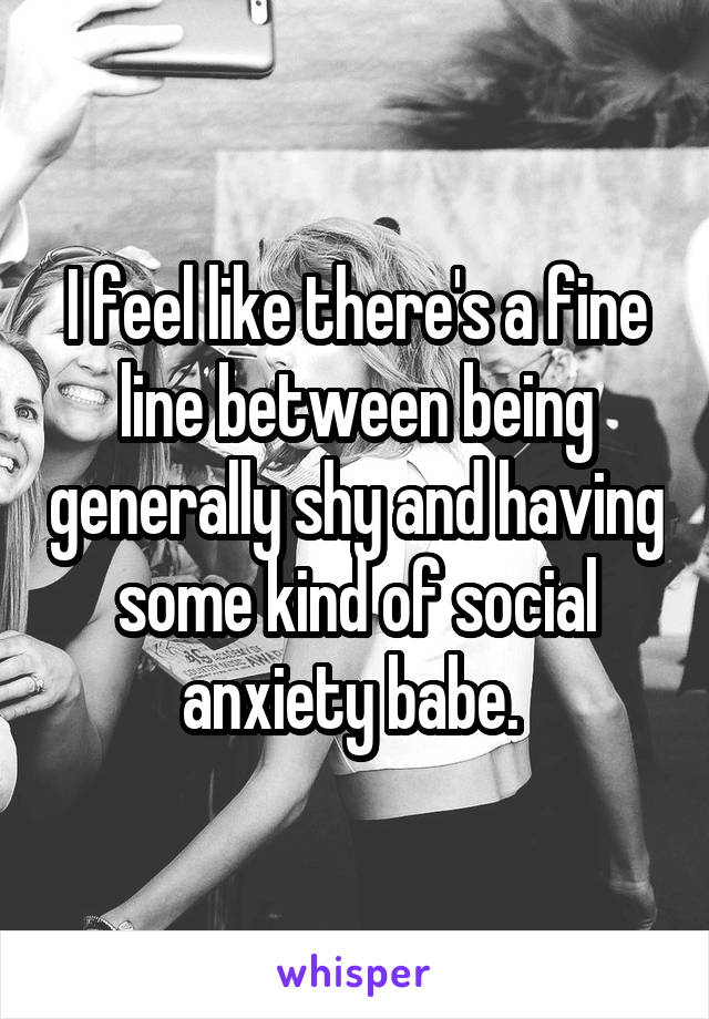 I feel like there's a fine line between being generally shy and having some kind of social anxiety babe. 