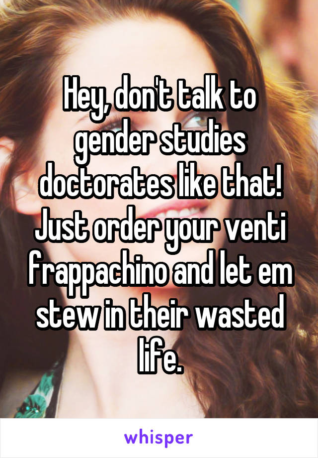 Hey, don't talk to gender studies doctorates like that! Just order your venti frappachino and let em stew in their wasted life.