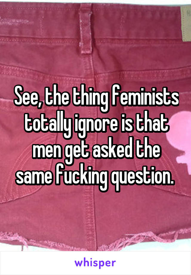 See, the thing feminists totally ignore is that men get asked the same fucking question. 