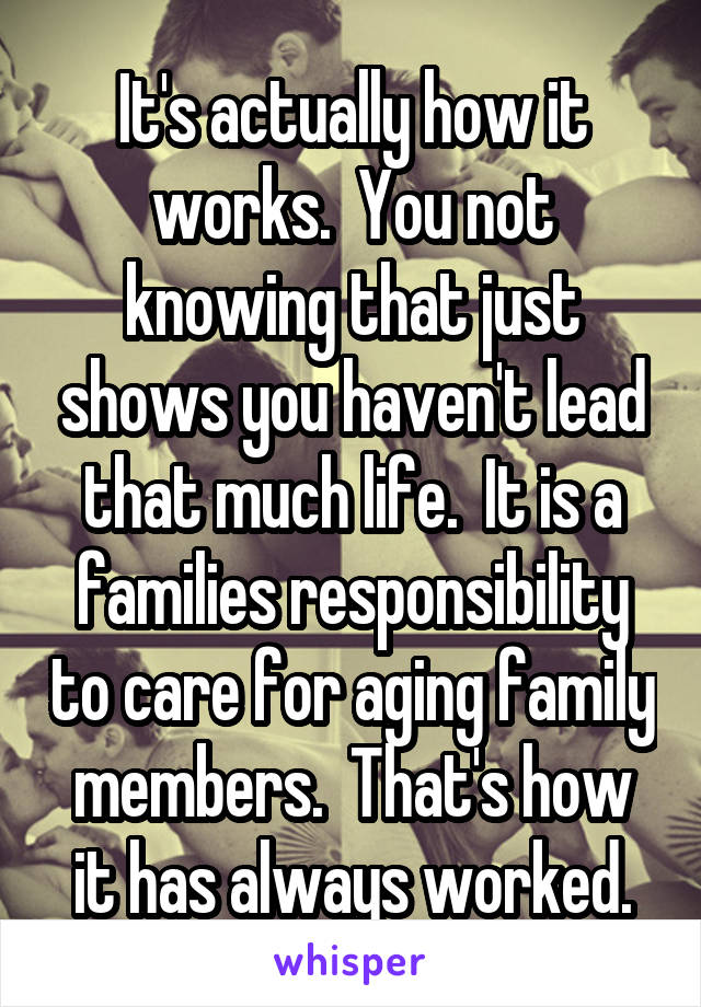 It's actually how it works.  You not knowing that just shows you haven't lead that much life.  It is a families responsibility to care for aging family members.  That's how it has always worked.