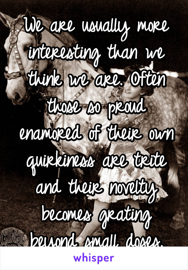 We are usually more interesting than we think we are. Often those so proud enamored of their own quirkiness are trite and their novelty becomes grating beyond small doses.