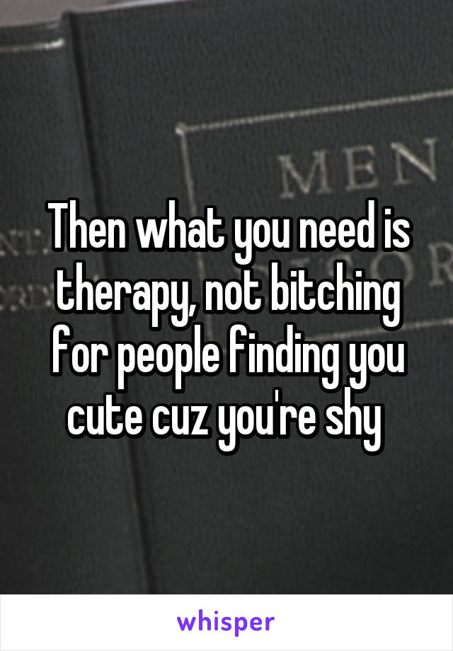 Then what you need is therapy, not bitching for people finding you cute cuz you're shy 