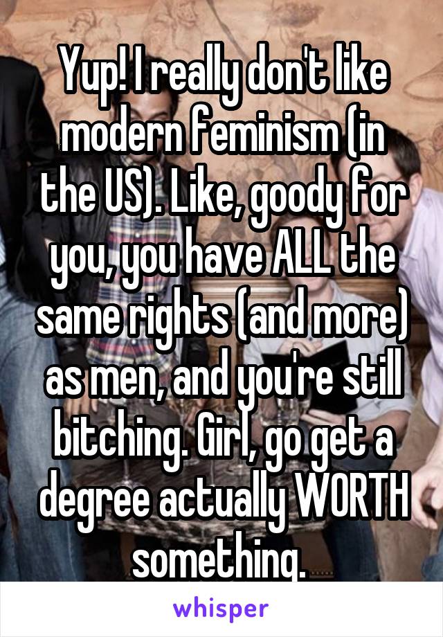 Yup! I really don't like modern feminism (in the US). Like, goody for you, you have ALL the same rights (and more) as men, and you're still bitching. Girl, go get a degree actually WORTH something. 