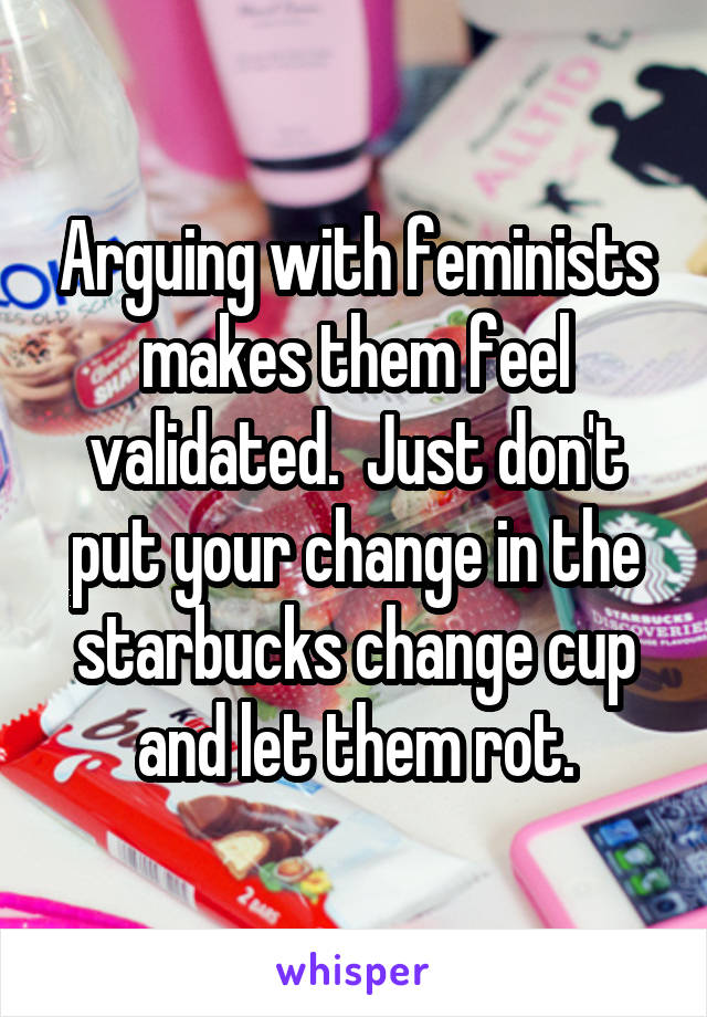 Arguing with feminists makes them feel validated.  Just don't put your change in the starbucks change cup and let them rot.