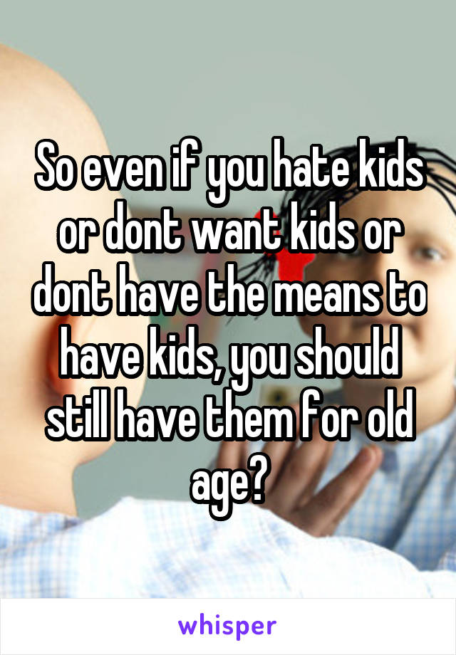 So even if you hate kids or dont want kids or dont have the means to have kids, you should still have them for old age?