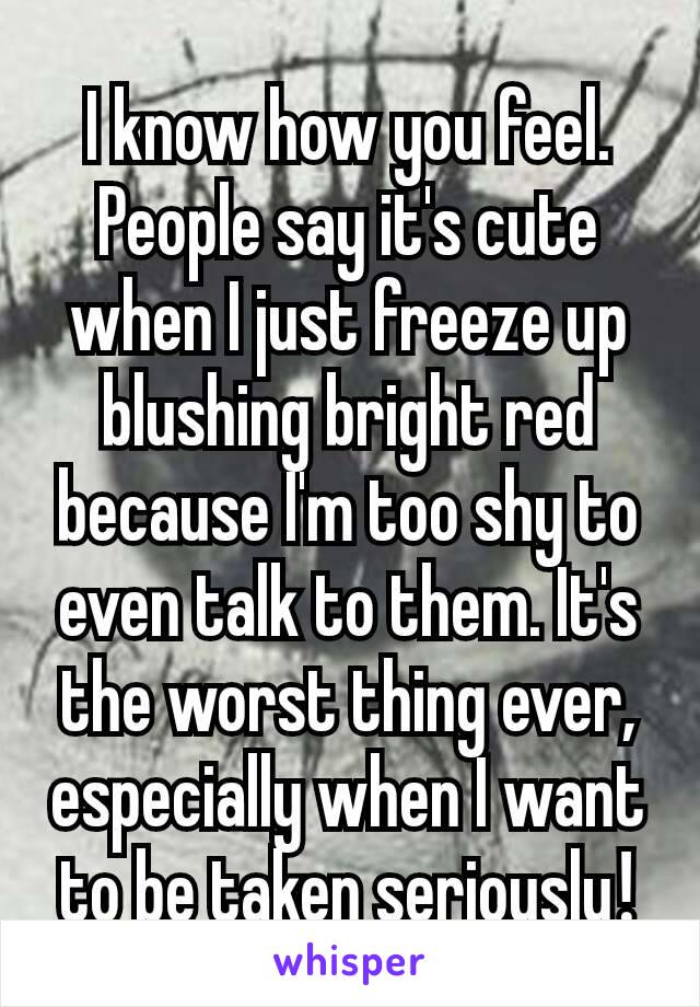 I know how you feel. People​ say it's cute when I just freeze up blushing bright red because I'm too shy to even talk to them. It's the worst thing ever, especially when I want to be taken seriously​!