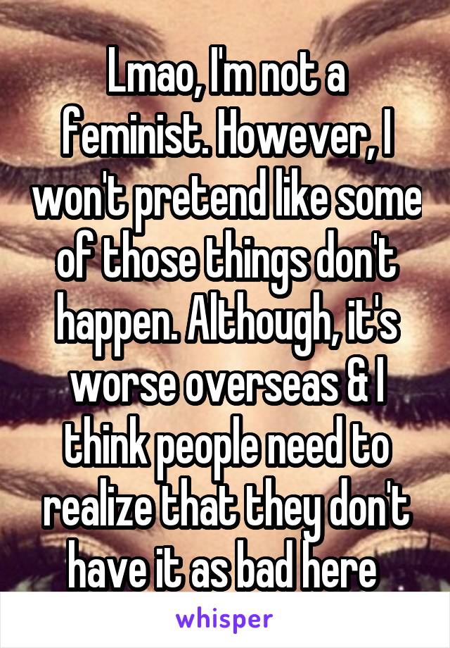 Lmao, I'm not a feminist. However, I won't pretend like some of those things don't happen. Although, it's worse overseas & I think people need to realize that they don't have it as bad here 