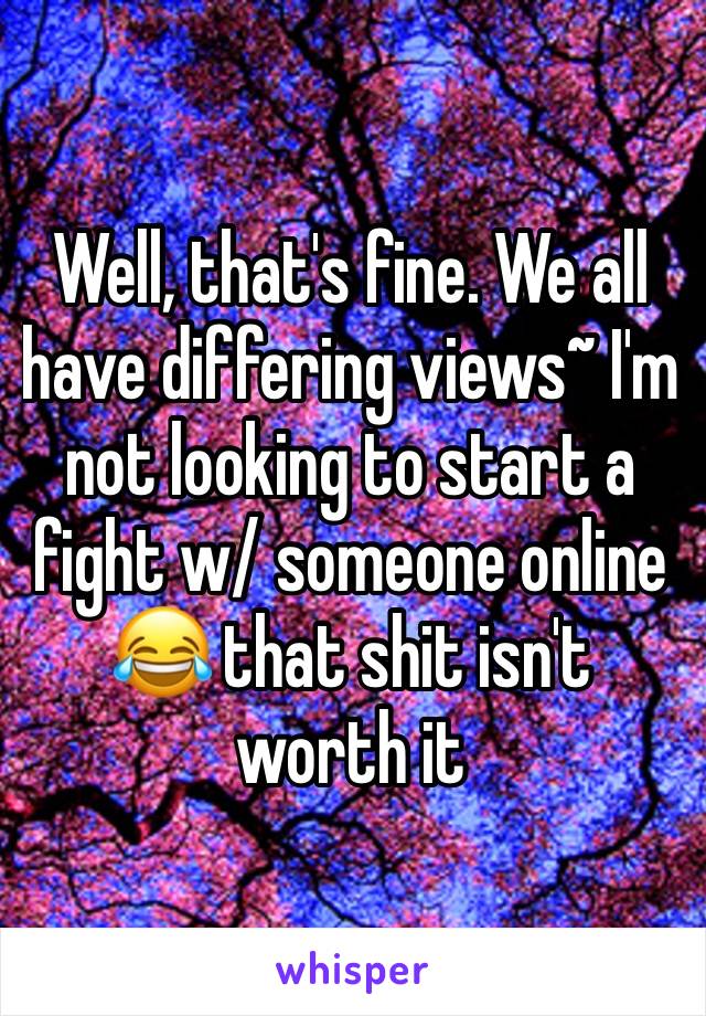 Well, that's fine. We all have differing views~ I'm not looking to start a fight w/ someone online 😂 that shit isn't worth it 