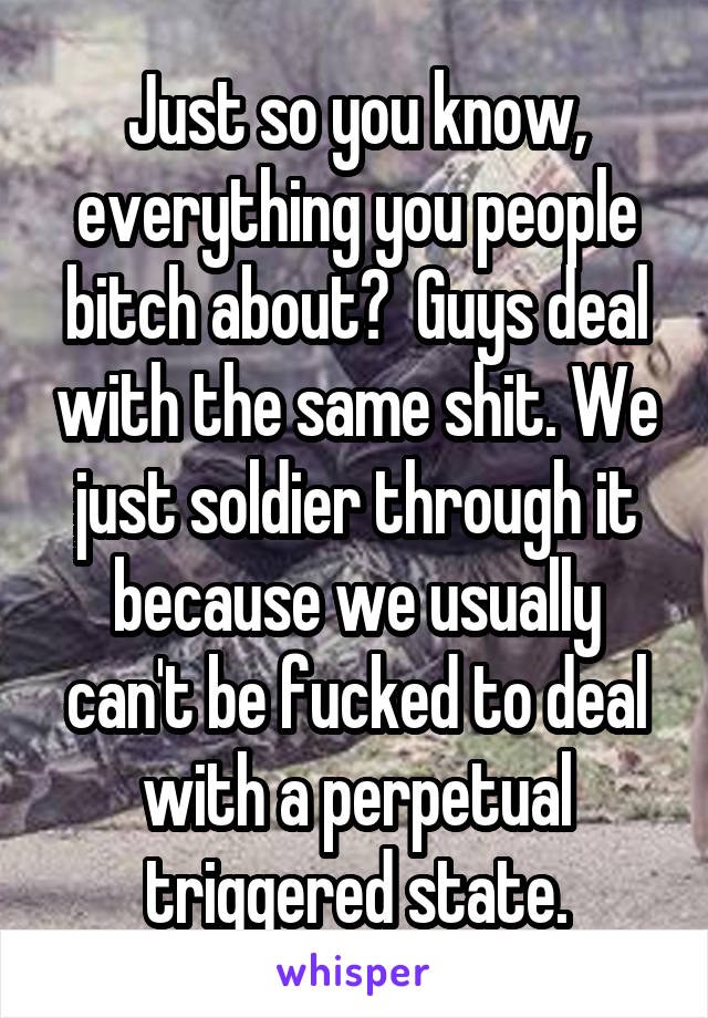 Just so you know, everything you people bitch about?  Guys deal with the same shit. We just soldier through it because we usually can't be fucked to deal with a perpetual triggered state.