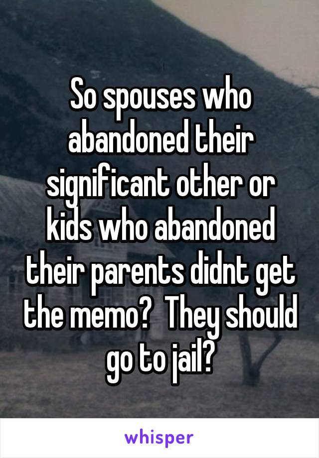 So spouses who abandoned their significant other or kids who abandoned their parents didnt get the memo?  They should go to jail?