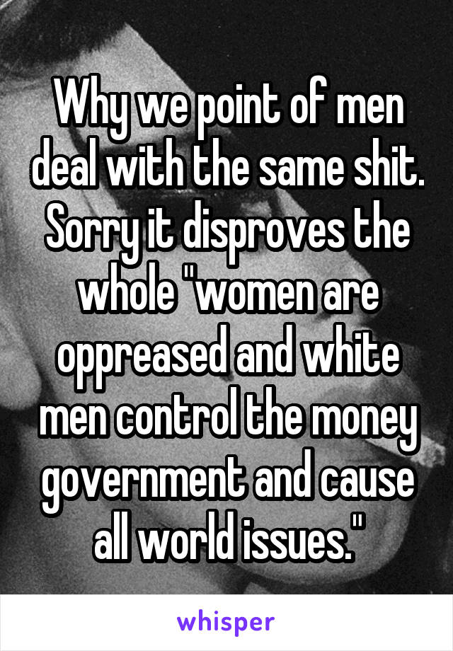 Why we point of men deal with the same shit. Sorry it disproves the whole "women are oppreased and white men control the money government and cause all world issues."