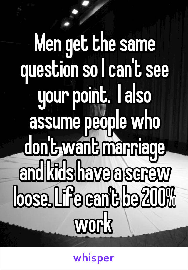 Men get the same question so I can't see your point.  I also assume people who don't want marriage and kids have a screw loose. Life can't be 200% work 