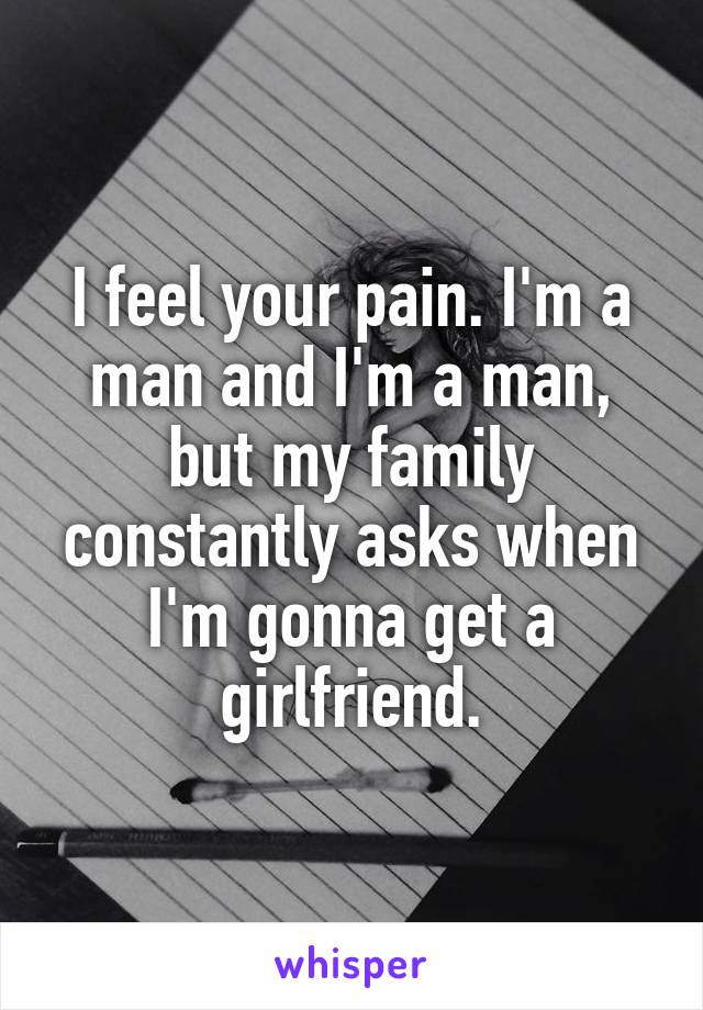 I feel your pain. I'm a man and I'm a man, but my family constantly asks when I'm gonna get a girlfriend.