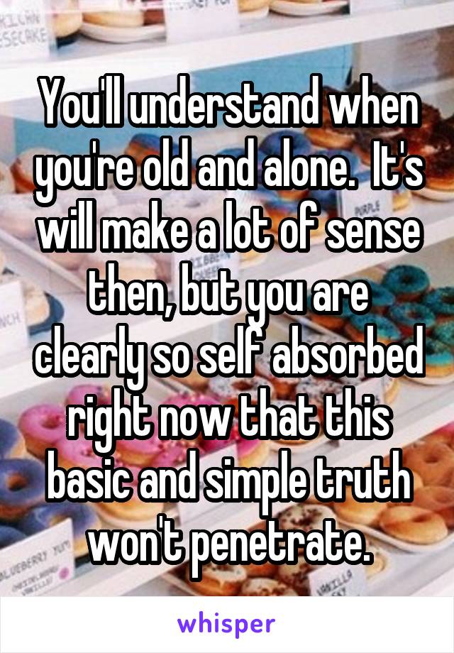 You'll understand when you're old and alone.  It's will make a lot of sense then, but you are clearly so self absorbed right now that this basic and simple truth won't penetrate.