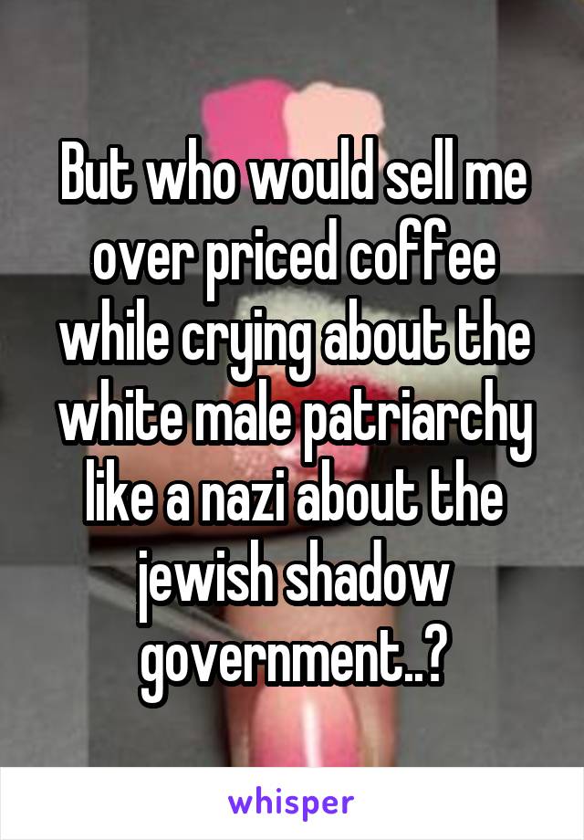 But who would sell me over priced coffee while crying about the white male patriarchy like a nazi about the jewish shadow government..?