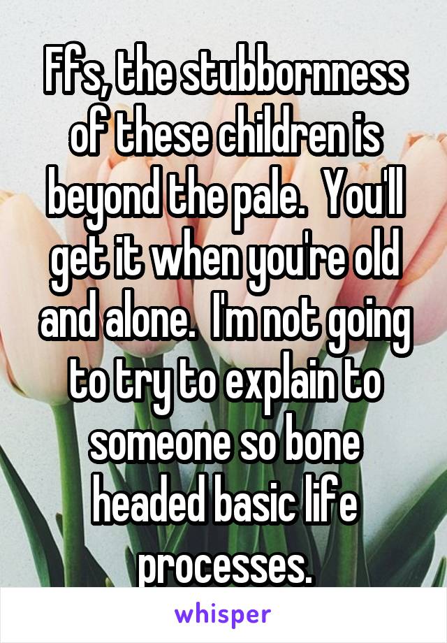 Ffs, the stubbornness of these children is beyond the pale.  You'll get it when you're old and alone.  I'm not going to try to explain to someone so bone headed basic life processes.