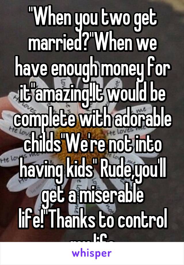 "When you two get married?"When we have enough money for it"amazing!It would be complete with adorable childs"We're not into having kids" Rude,you'll get a miserable life!"Thanks to control my life