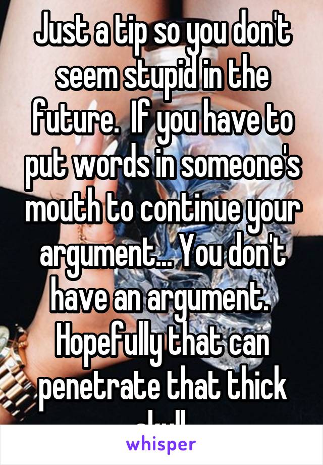 Just a tip so you don't seem stupid in the future.  If you have to put words in someone's mouth to continue your argument... You don't have an argument.  Hopefully that can penetrate that thick skull.