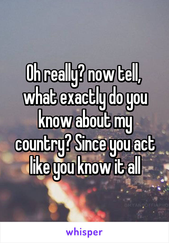 Oh really? now tell,  what exactly do you know about my country? Since you act like you know it all