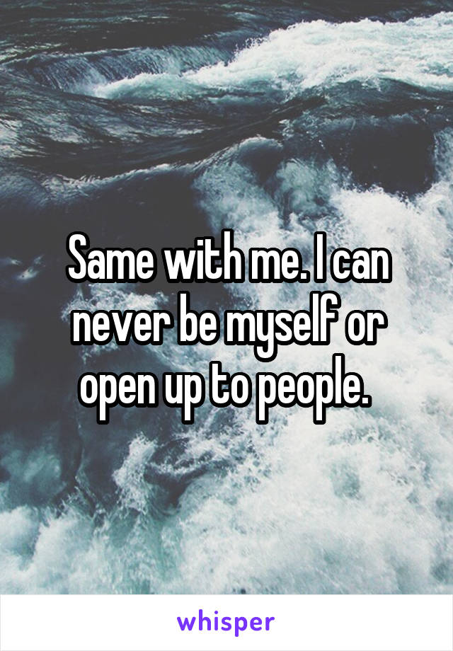 Same with me. I can never be myself or open up to people. 