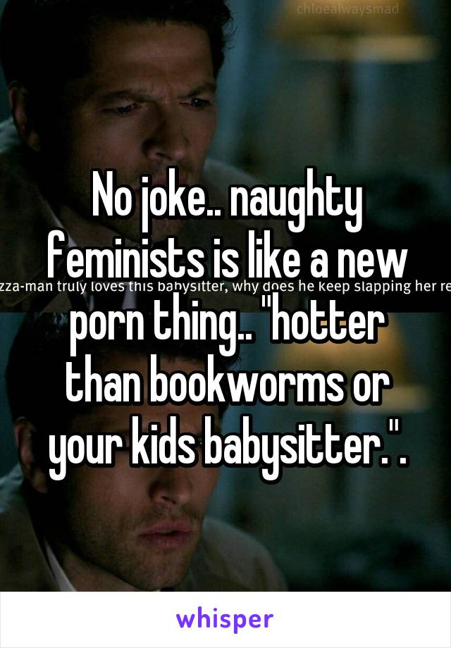 No joke.. naughty feminists is like a new porn thing.. "hotter than bookworms or your kids babysitter.".