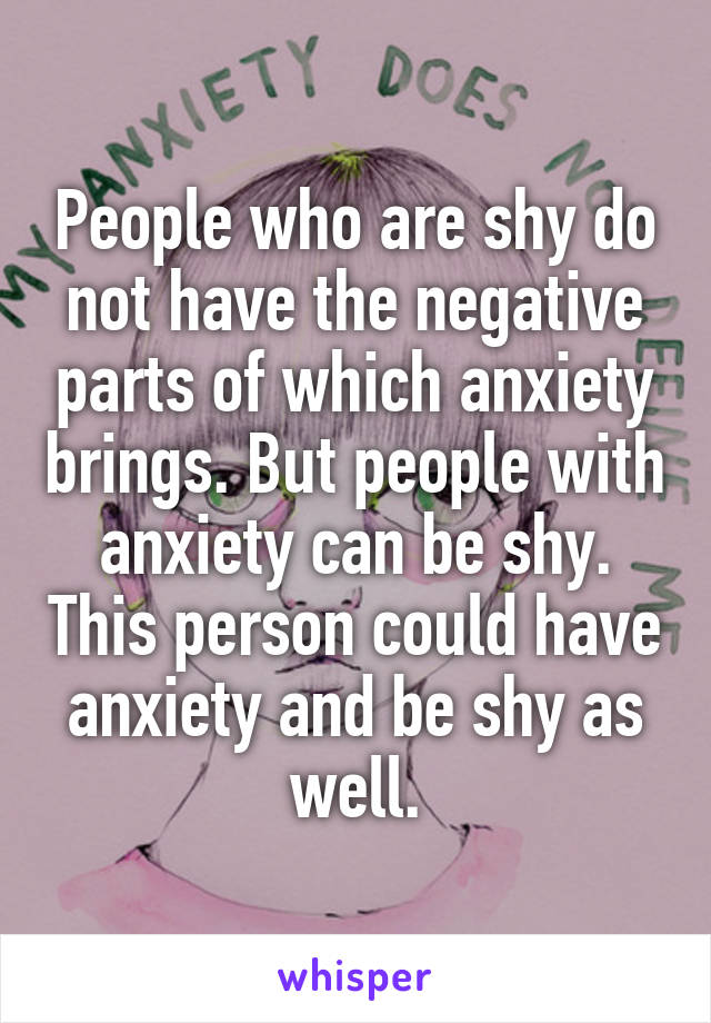 People who are shy do not have the negative parts of which anxiety brings. But people with anxiety can be shy. This person could have anxiety and be shy as well.