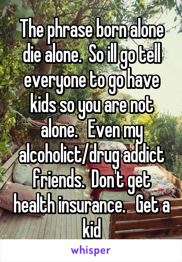 The phrase born alone die alone.  So ill go tell everyone to go have kids so you are not alone.   Even my alcoholict/drug addict friends.  Don't get health insurance.   Get a kid