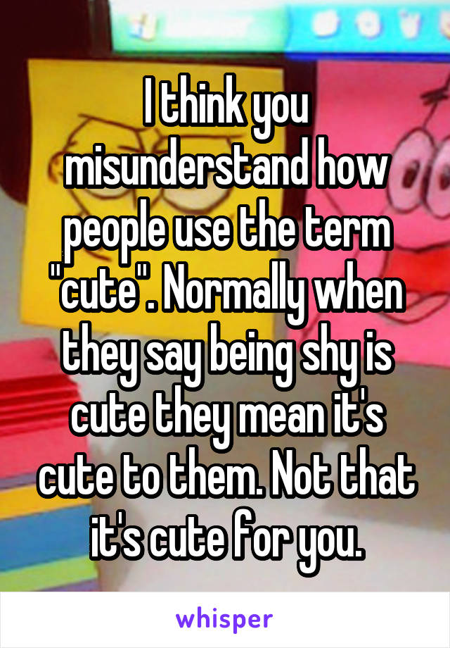 I think you misunderstand how people use the term "cute". Normally when they say being shy is cute they mean it's cute to them. Not that it's cute for you.