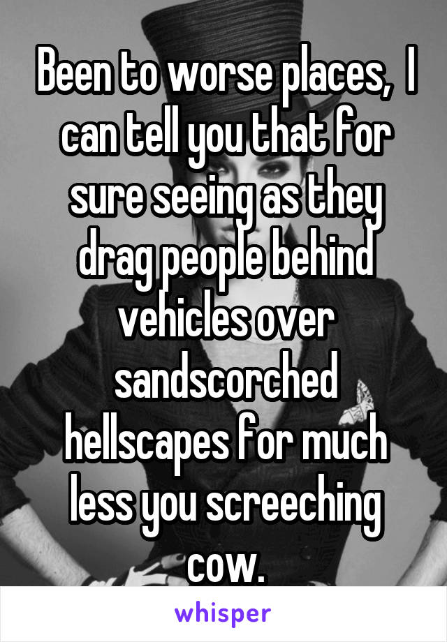 Been to worse places,  I can tell you that for sure seeing as they drag people behind vehicles over sandscorched hellscapes for much less you screeching cow.