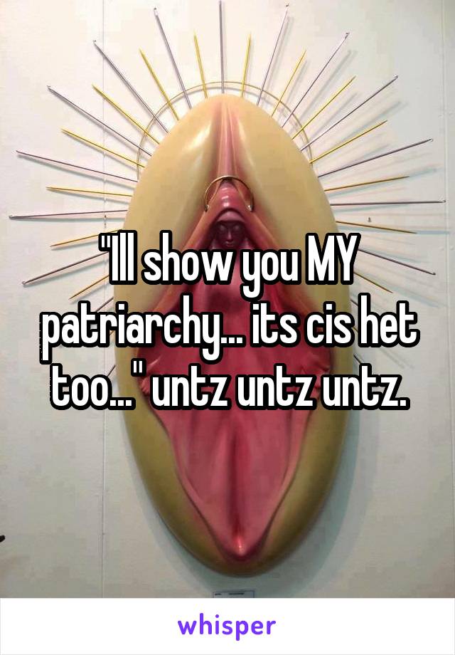 "Ill show you MY patriarchy... its cis het too..." untz untz untz.