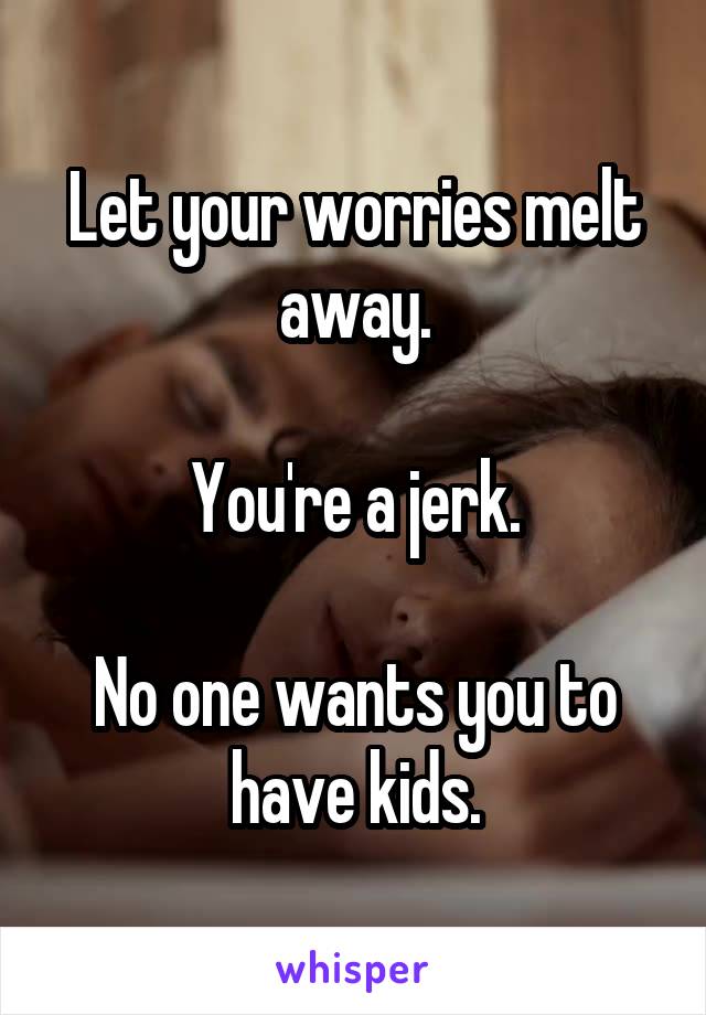 Let your worries melt away.

You're a jerk.

No one wants you to have kids.