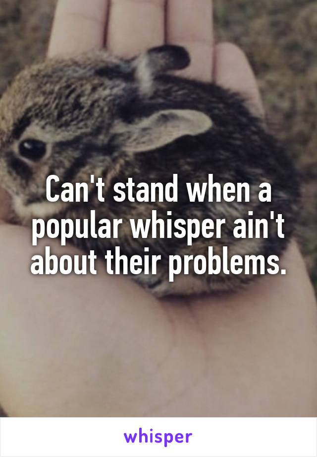 Can't stand when a popular whisper ain't about their problems.