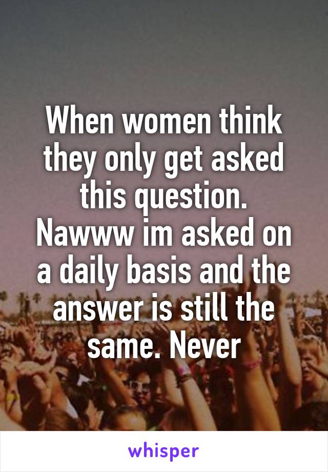 When women think they only get asked this question.
Nawww im asked on a daily basis and the answer is still the same. Never