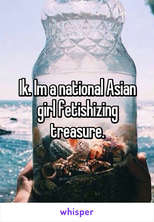 Ik. Im a national Asian girl fetishizing treasure.