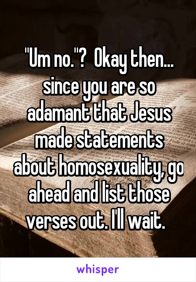 "Um no."?  Okay then... since you are so adamant that Jesus made statements about homosexuality, go ahead and list those verses out. I'll wait.  