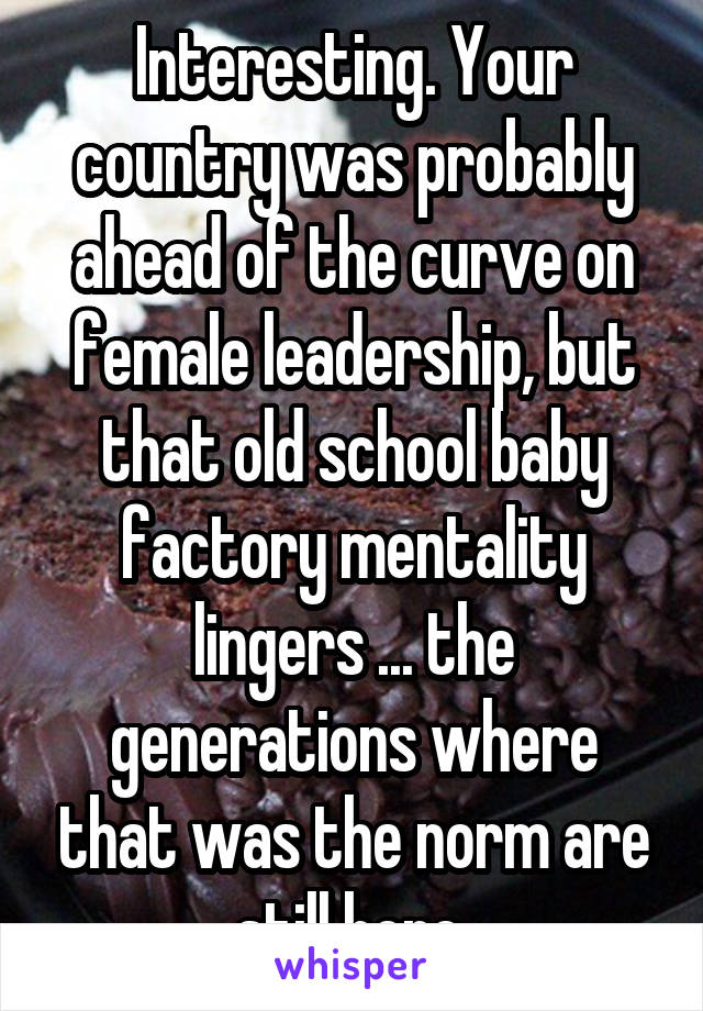 Interesting. Your country was probably ahead of the curve on female leadership, but that old school baby factory mentality lingers ... the generations where that was the norm are still here.