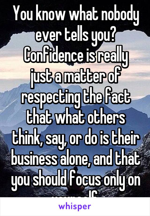 You know what nobody ever tells you?
Confidence is really just a matter of respecting the fact that what others think, say, or do is their business alone, and that you should focus only on yourself.