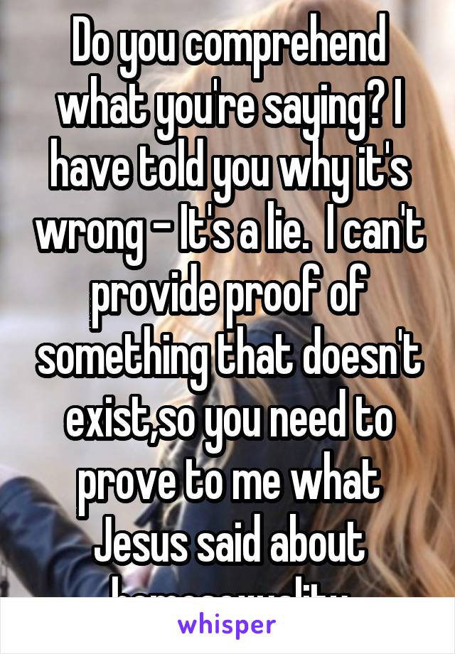 Do you comprehend what you're saying? I have told you why it's wrong - It's a lie.  I can't provide proof of something that doesn't exist,so you need to prove to me what Jesus said about homosexuality