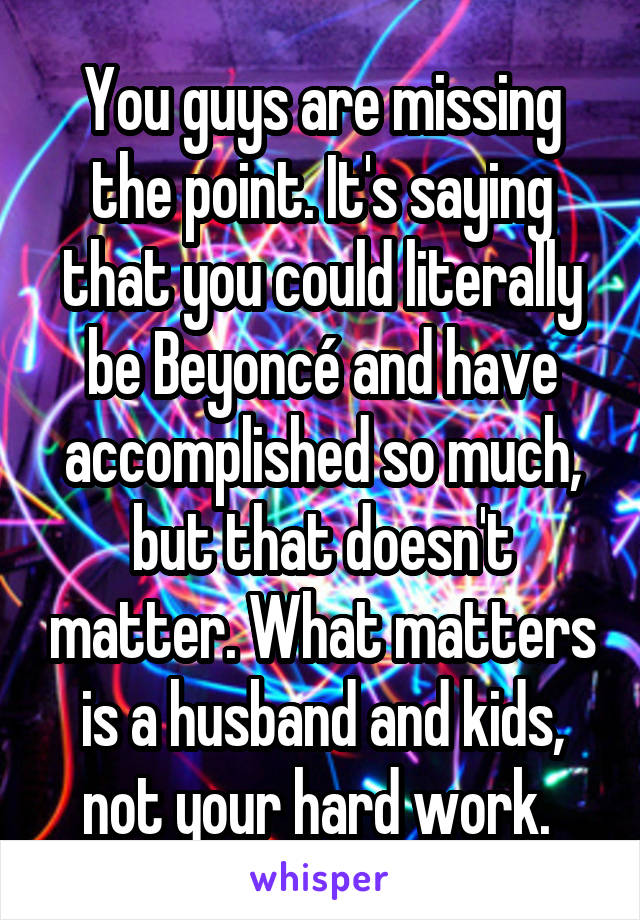 You guys are missing the point. It's saying that you could literally be Beyoncé and have accomplished so much, but that doesn't matter. What matters is a husband and kids, not your hard work. 