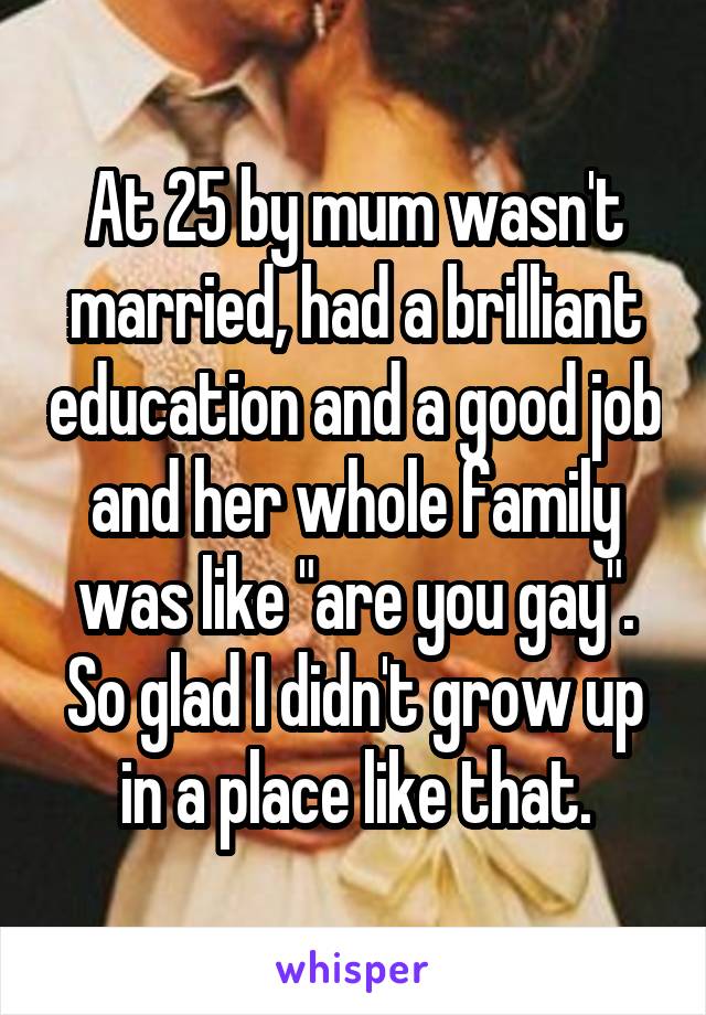 At 25 by mum wasn't married, had a brilliant education and a good job and her whole family was like "are you gay". So glad I didn't grow up in a place like that.