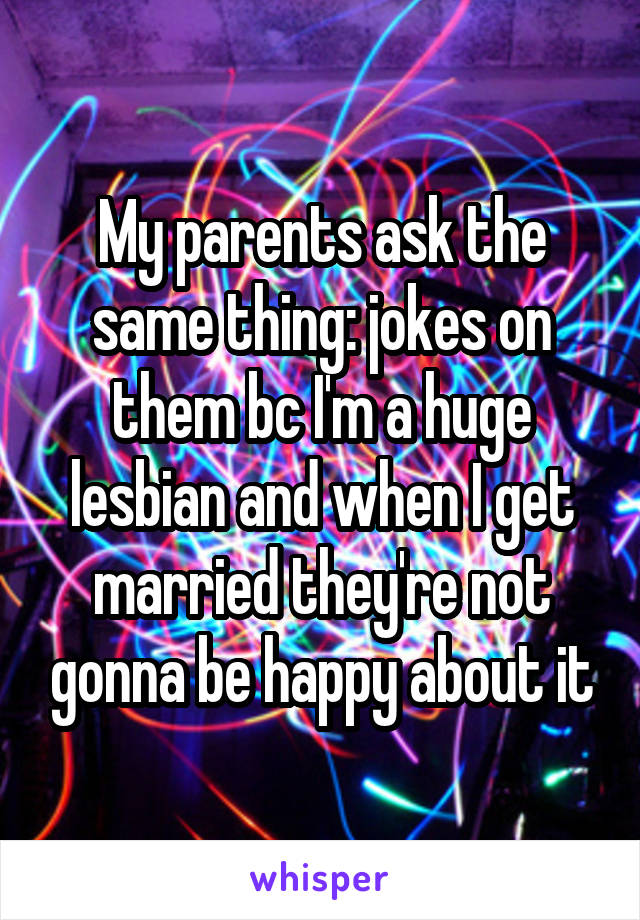 My parents ask the same thing: jokes on them bc I'm a huge lesbian and when I get married they're not gonna be happy about it