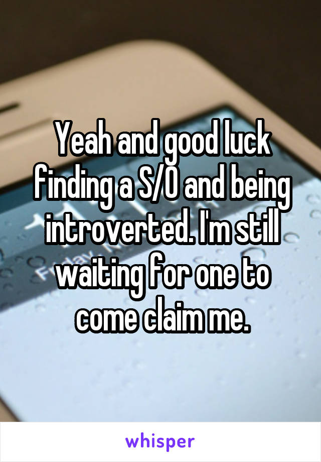 Yeah and good luck finding a S/O and being introverted. I'm still waiting for one to come claim me.