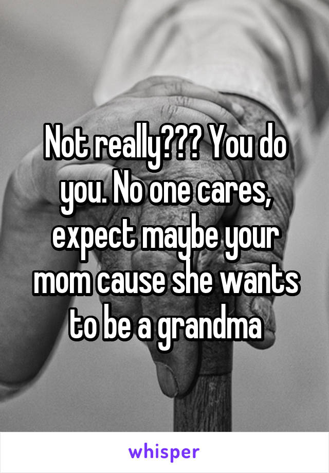 Not really??? You do you. No one cares, expect maybe your mom cause she wants to be a grandma