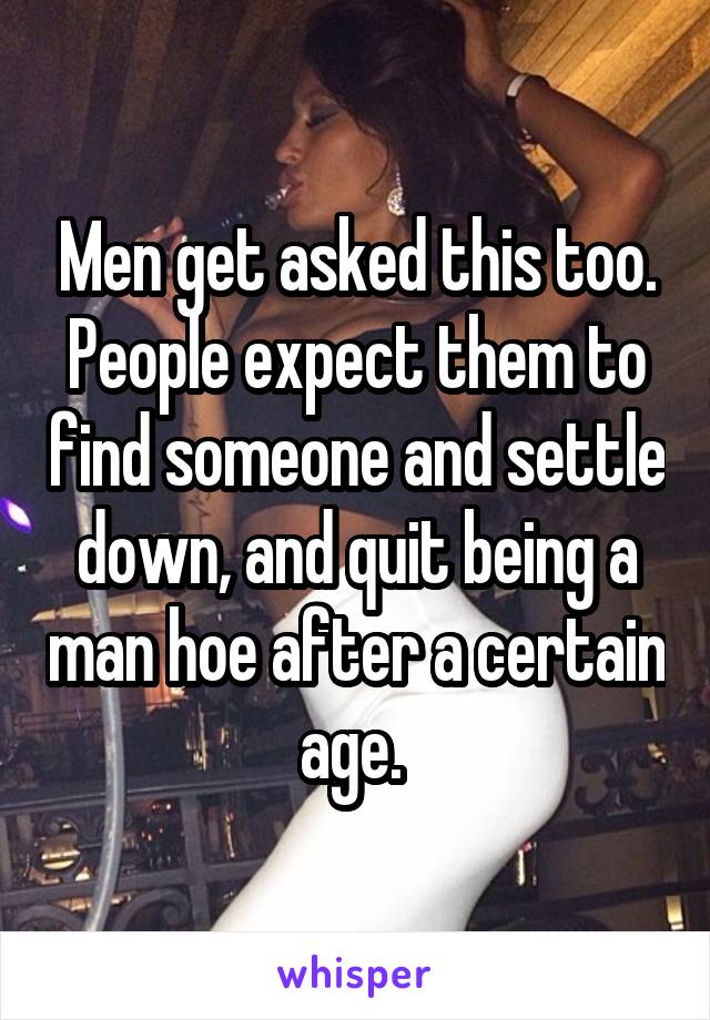 Men get asked this too. People expect them to find someone and settle down, and quit being a man hoe after a certain age. 