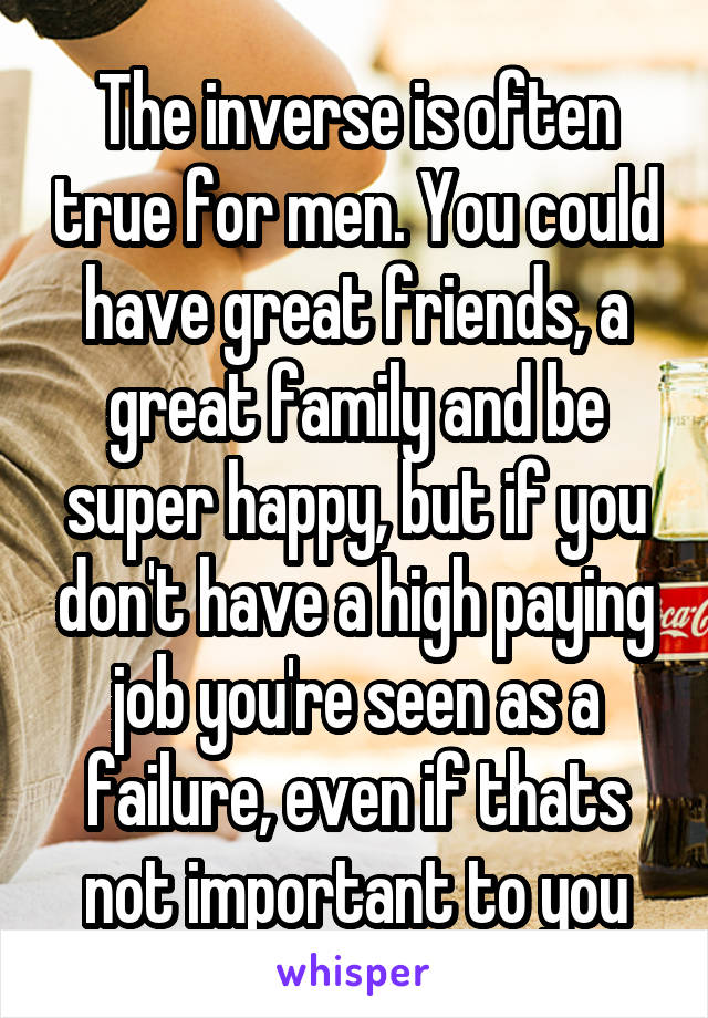 The inverse is often true for men. You could have great friends, a great family and be super happy, but if you don't have a high paying job you're seen as a failure, even if thats not important to you