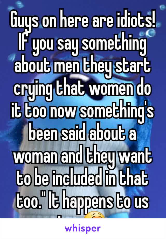 Guys on here are idiots! If you say something about men they start crying that women do it too now something's been said about a woman and they want to be included in that too." It happens to us too😭