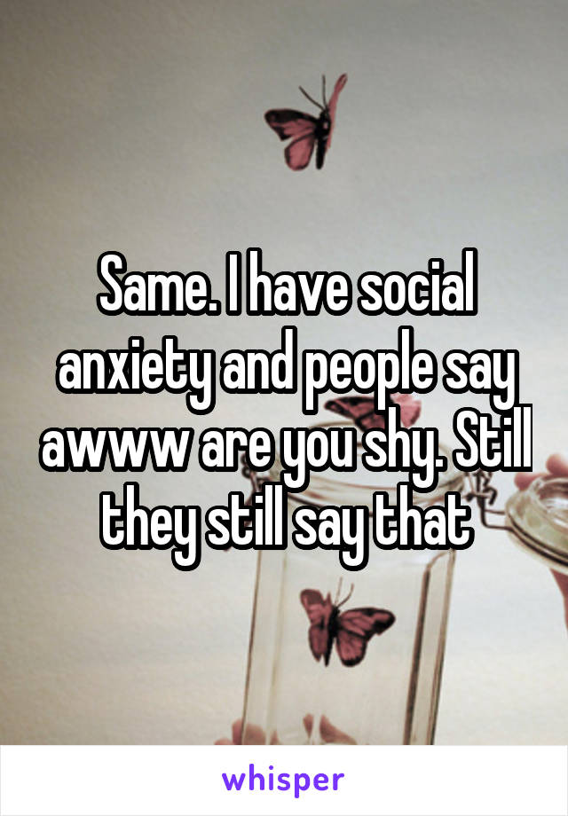 Same. I have social anxiety and people say awww are you shy. Still they still say that