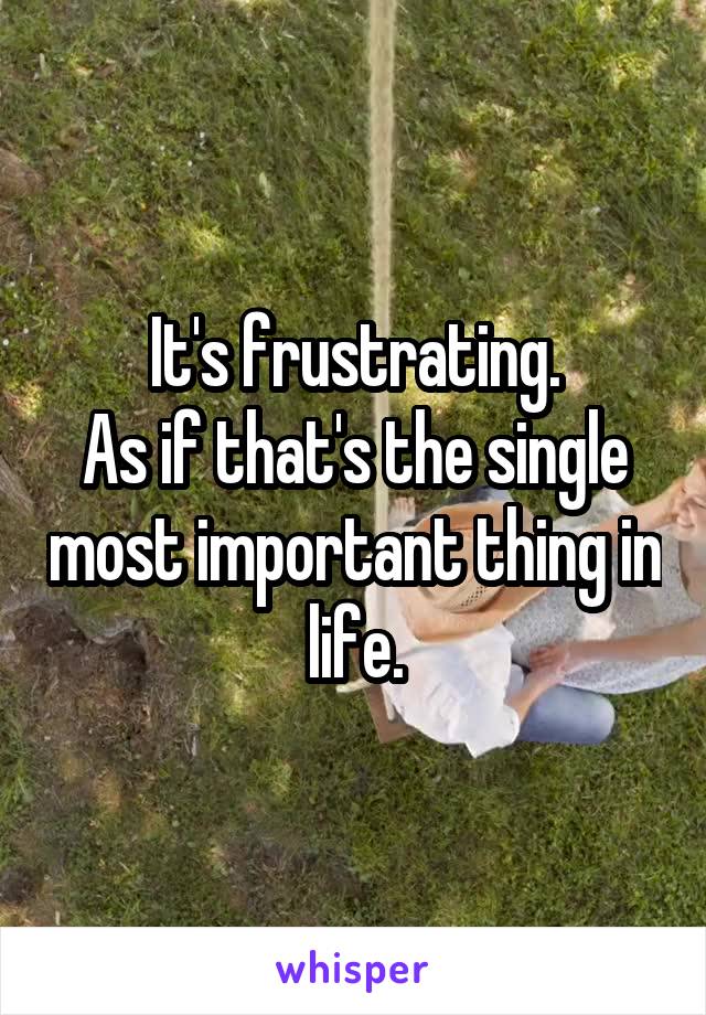 It's frustrating.
As if that's the single most important thing in life.